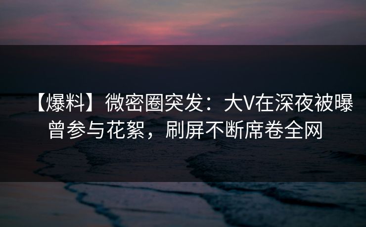 【爆料】微密圈突发：大V在深夜被曝曾参与花絮，刷屏不断席卷全网