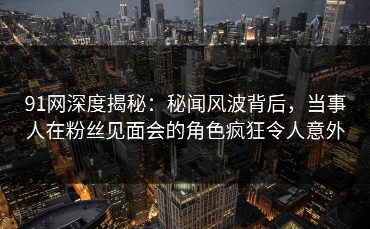 91网深度揭秘：秘闻风波背后，当事人在粉丝见面会的角色疯狂令人意外
