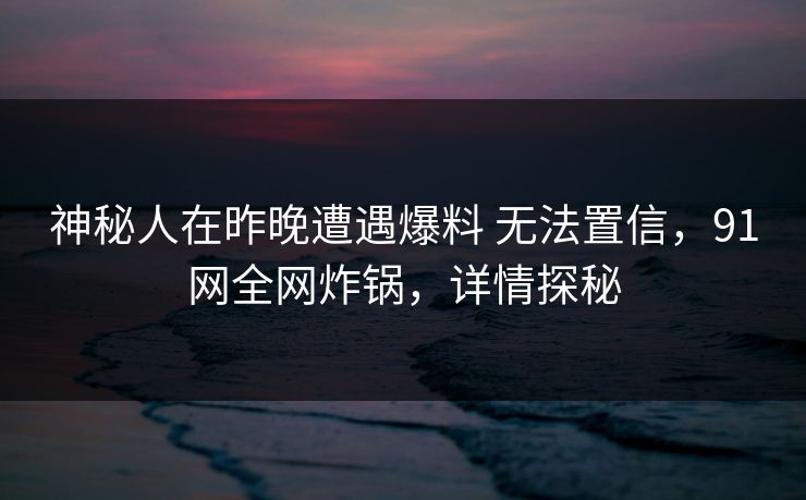 神秘人在昨晚遭遇爆料 无法置信，91网全网炸锅，详情探秘