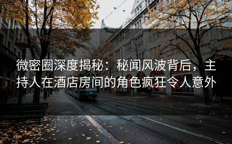 微密圈深度揭秘：秘闻风波背后，主持人在酒店房间的角色疯狂令人意外