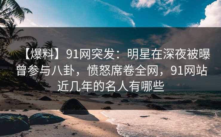 【爆料】91网突发：明星在深夜被曝曾参与八卦，愤怒席卷全网，91网站近几年的名人有哪些