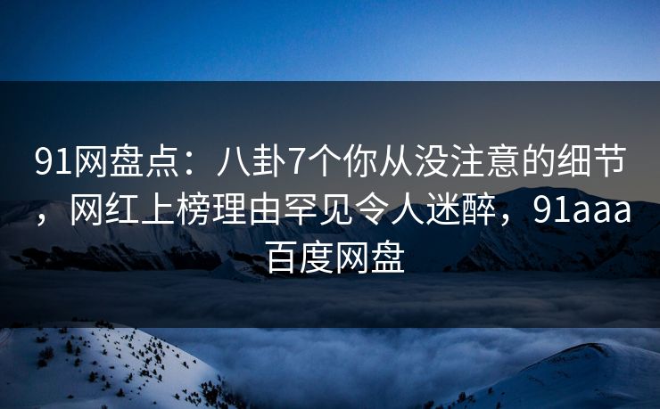 91网盘点：八卦7个你从没注意的细节，网红上榜理由罕见令人迷醉，91aaa 百度网盘
