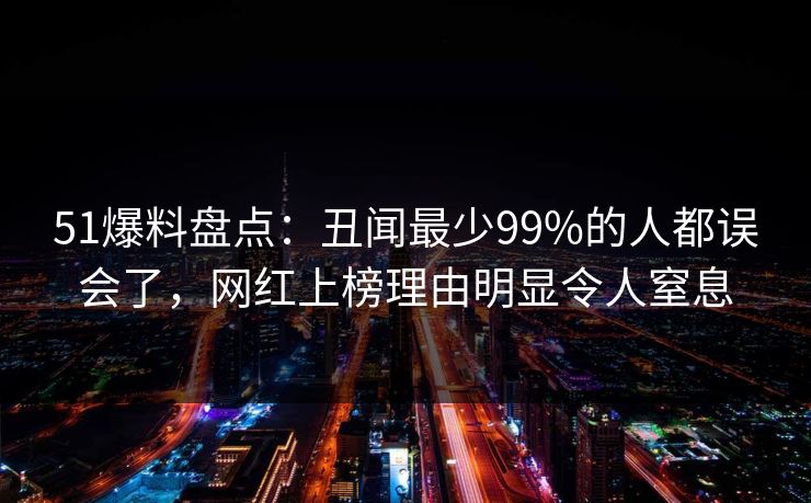 51爆料盘点：丑闻最少99%的人都误会了，网红上榜理由明显令人窒息