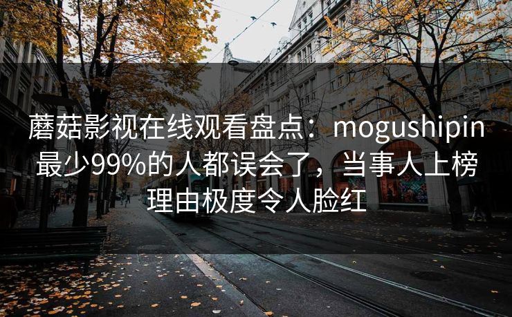 蘑菇影视在线观看盘点：mogushipin最少99%的人都误会了，当事人上榜理由极度令人脸红