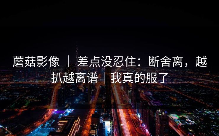 蘑菇影像 ｜ 差点没忍住：断舍离，越扒越离谱｜我真的服了