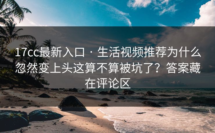 17cc最新入口 · 生活视频推荐为什么忽然变上头这算不算被坑了？答案藏在评论区
