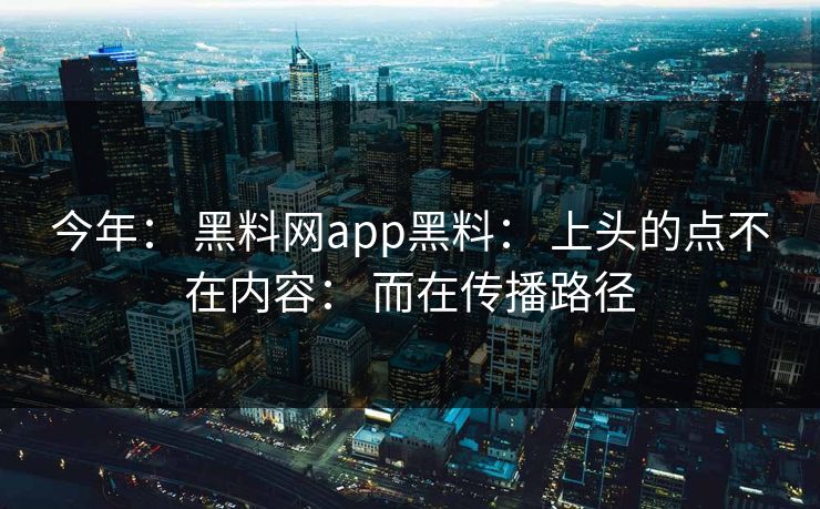 今年： 黑料网app黑料： 上头的点不在内容： 而在传播路径