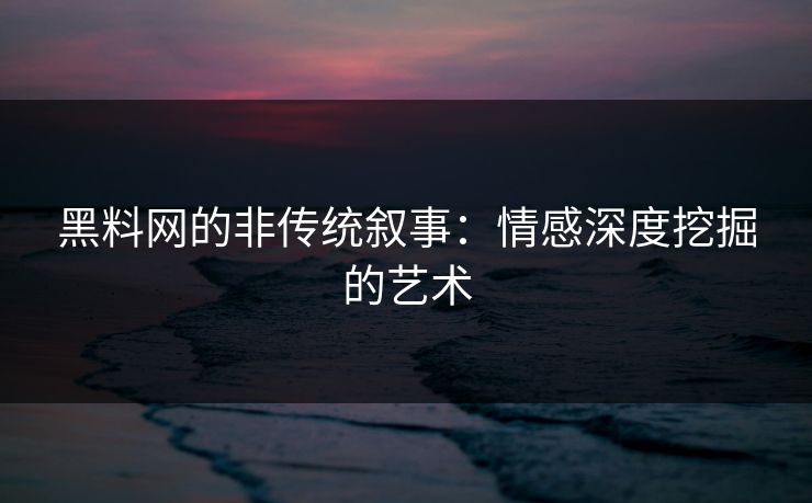 黑料网的非传统叙事：情感深度挖掘的艺术