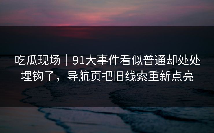 吃瓜现场｜91大事件看似普通却处处埋钩子，导航页把旧线索重新点亮