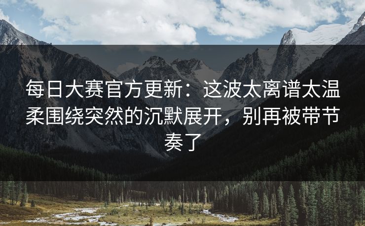 每日大赛官方更新：这波太离谱太温柔围绕突然的沉默展开，别再被带节奏了