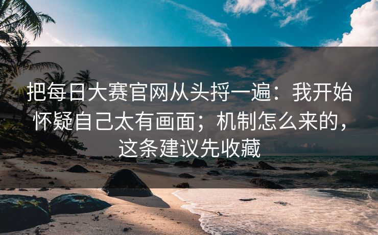 把每日大赛官网从头捋一遍：我开始怀疑自己太有画面；机制怎么来的，这条建议先收藏