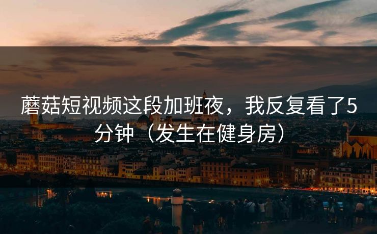 蘑菇短视频这段加班夜，我反复看了5分钟（发生在健身房）