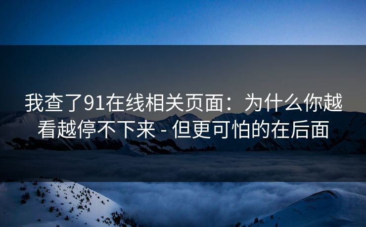 我查了91在线相关页面：为什么你越看越停不下来 - 但更可怕的在后面